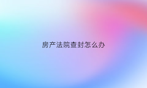 房产法院查封怎么办(房产被法院查封是什么意思)