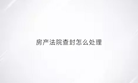 房产法院查封怎么处理(法院查封房产查封期限是多长时间)