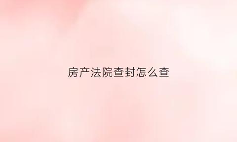 房产法院查封怎么查(法院查封房子期限多久在哪里查看)