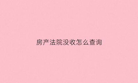 房产法院没收怎么查询(房子被法院没收还用还贷款吗)