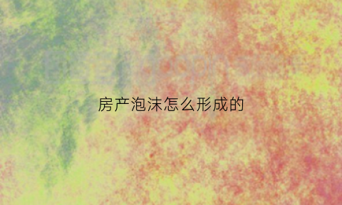 房产泡沫怎么形成的(房产泡沫即将破裂)