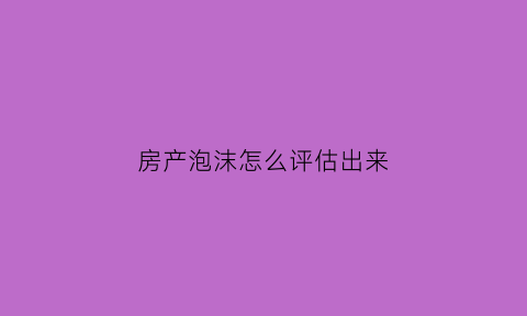 房产泡沫怎么评估出来(房产泡沫还能撑多久)