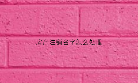 房产注销名字怎么处理(房产注销后名下还有房吗)