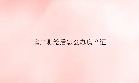 房产测绘后怎么办房产证(房产测绘在哪个部门办理)