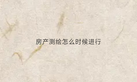 房产测绘怎么时候进行(房产测绘流程)