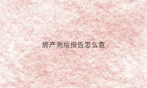 房产测绘报告怎么查(房产测绘报告书有什么用)