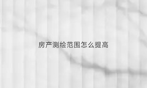 房产测绘范围怎么提高(房产测绘办法)