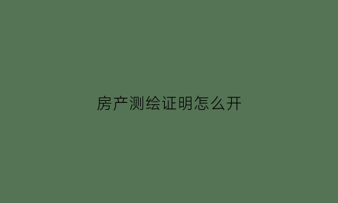 房产测绘证明怎么开(房子测绘报告办理流程)