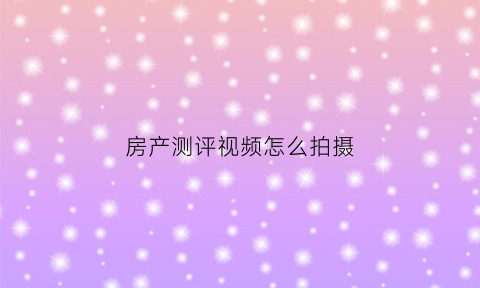 房产测评视频怎么拍摄(房子测评是什么意思)