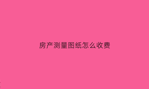 房产测量图纸怎么收费(房子测绘图是什么意思)