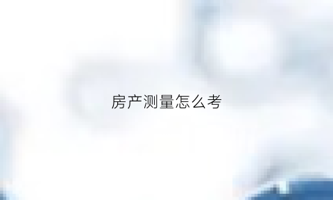 房产测量怎么考(房产测量员具体是做什么)