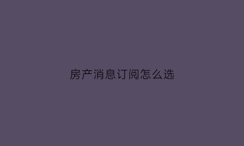 房产消息订阅怎么选(房源订阅器)