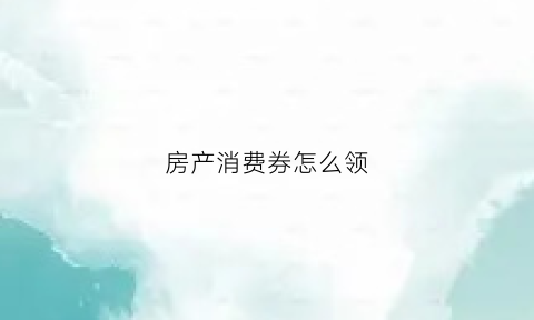 房产消费券怎么领(房产优惠券)