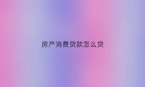 房产消费贷款怎么贷(房子消费贷款能贷多少)