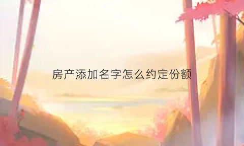 房产添加名字怎么约定份额(房屋添加名字)