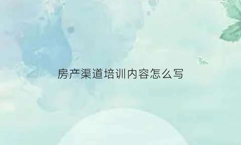 房产渠道培训内容怎么写(房产渠道培训内容怎么写的)
