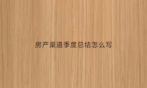 房产渠道季度总结怎么写(房地产渠道季度工作心得总结)