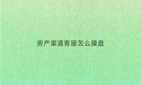 房产渠道客服怎么操盘(房产客服的话术技巧)