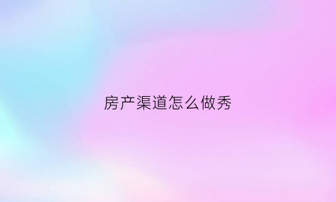 房产渠道怎么做秀(房产渠道是做什么的)