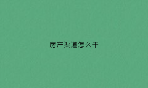 房产渠道怎么干(房产渠道销售怎么做好)