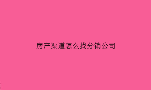 房产渠道怎么找分销公司(房产分销怎么找客源)