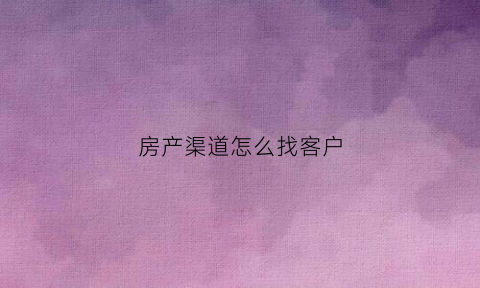 房产渠道怎么找客户(房产销售怎么找客源app)