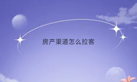 房产渠道怎么拉客(房地产销售怎么拉人看房子)