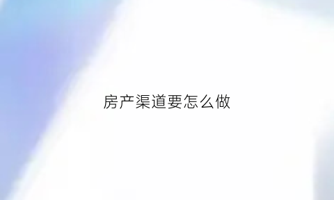 房产渠道要怎么做(房产渠道是做什么事情)