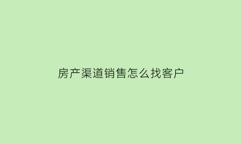 房产渠道销售怎么找客户(房产销售里的渠道是做什么的)