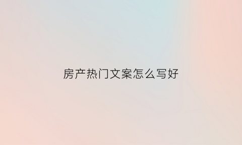 房产热门文案怎么写好(房产经典文案)