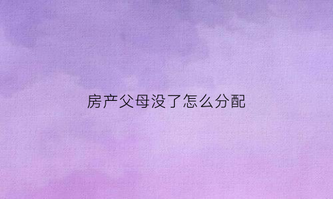 房产父母没了怎么分配(父母没有了房产怎么分)