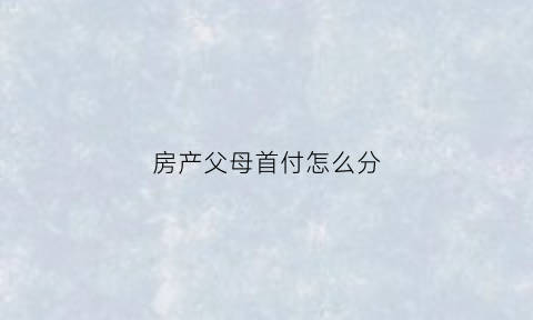 房产父母首付怎么分(房产父母首付怎么分割)