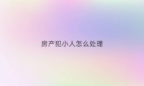 房产犯小人怎么处理(房子招小人怎么化解)