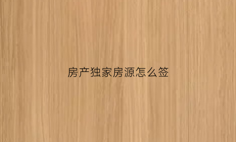 房产独家房源怎么签(房产独家房源怎么签合同)