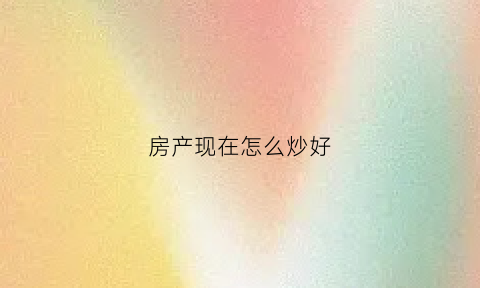 房产现在怎么炒好(炒房如何炒)