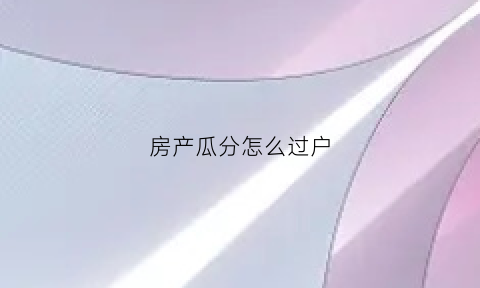房产瓜分怎么过户(房产瓜分怎么过户给别人)