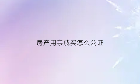 房产用亲戚买怎么公证(房子用亲戚的名买的)