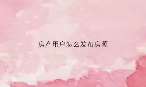 房产用户怎么发布房源(怎么发布房产信息)