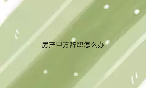 房产甲方辞职怎么办(房产甲方辞职怎么办理)