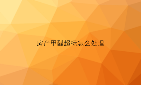 房产甲醛超标怎么处理(房屋甲醛超标人体会有什么反应)