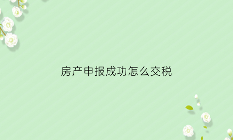 房产申报成功怎么交税(申报房产税的流程)