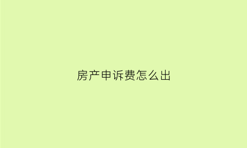 房产申诉费怎么出(房产申诉材料怎么写)