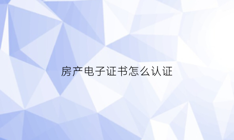 房产电子证书怎么认证(房产电子证书是什么意思)