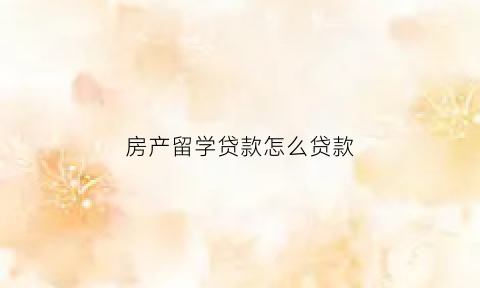 房产留学贷款怎么贷款(留学抵押贷款房产证需要什么条件)