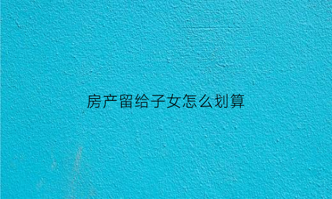 房产留给子女怎么划算(房屋留给子女何种方式合适)