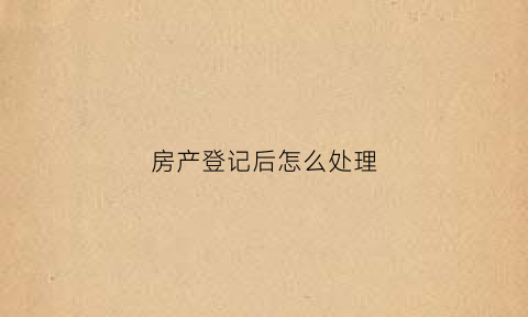 房产登记后怎么处理(房产登记意味着什么)