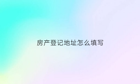 房产登记地址怎么填写(房产证地址怎么填写)