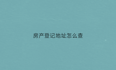 房产登记地址怎么查(房产证登记地址在哪找)