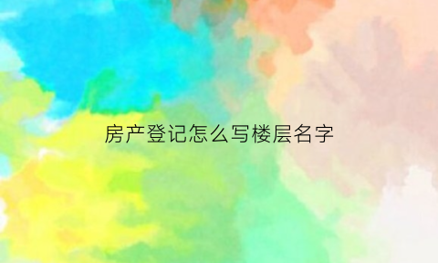 房产登记怎么写楼层名字