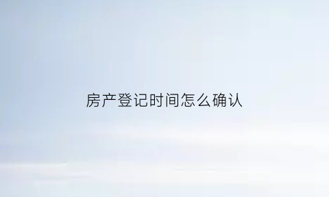 房产登记时间怎么确认(房产登记时间怎么看)